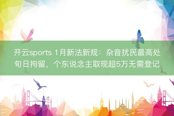 开云sports 1月新法新规：杂音扰民最高处旬日拘留，个东说念主取现超5万无需登记