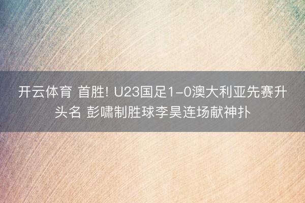 开云体育 首胜! U23国足1-0澳大利亚先赛升头名 彭啸制胜球李昊连场献神扑