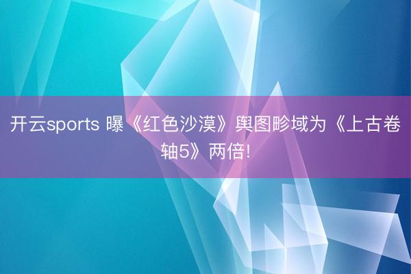 开云sports 曝《红色沙漠》舆图畛域为《上古卷轴5》两倍!