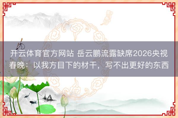 开云体育官方网站 岳云鹏流露缺席2026央视春晚:以我方目下的材干,写不出更好的东西