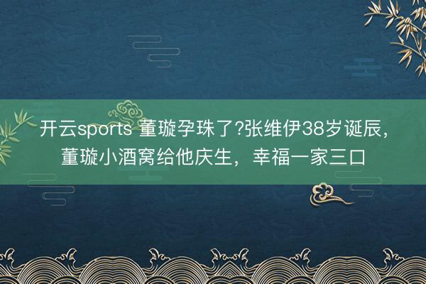 开云sports 董璇孕珠了?张维伊38岁诞辰，董璇小酒窝给他庆生，幸福一家三口