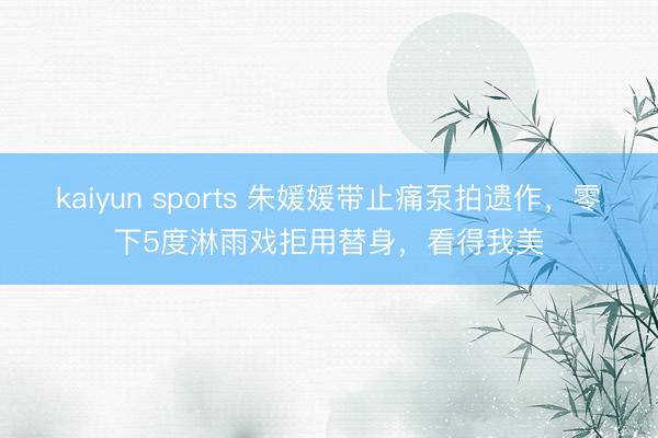 kaiyun sports 朱媛媛带止痛泵拍遗作,零下5度淋雨戏拒用替身,看得我美