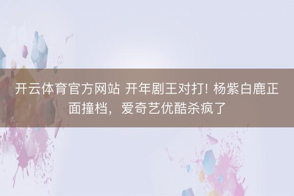 开云体育官方网站 开年剧王对打! 杨紫白鹿正面撞档,爱奇艺优酷杀疯了