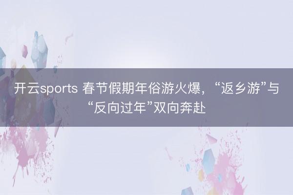 开云sports 春节假期年俗游火爆,“返乡游”与“反向过年”双向奔赴