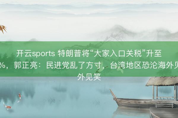 开云sports 特朗普将“大家入口关税”升至15%，郭正亮：民进党乱了方寸，台湾地区恐沦海外见笑