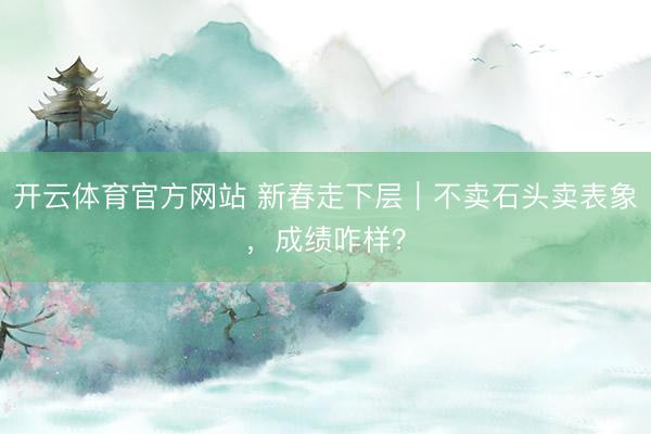 开云体育官方网站 新春走下层｜不卖石头卖表象，成绩咋样？