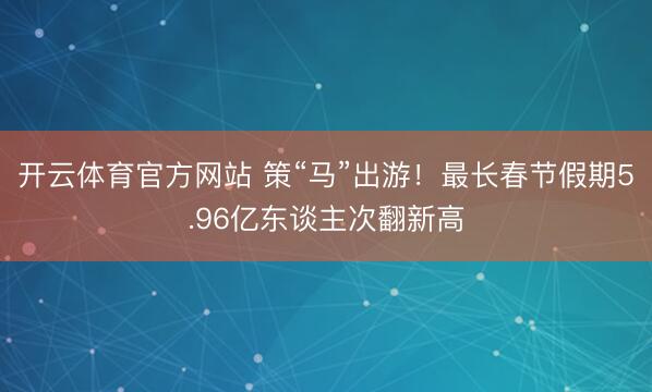 开云体育官方网站 策“马”出游!最长春节假期5.96亿东谈主次翻新高