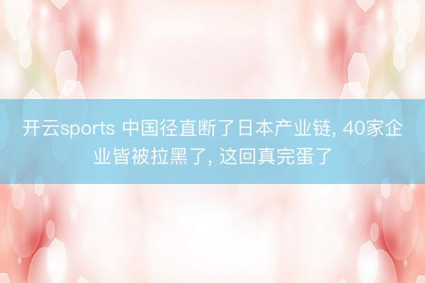 开云sports 中国径直断了日本产业链, 40家企业皆被拉黑了, 这回真完蛋了