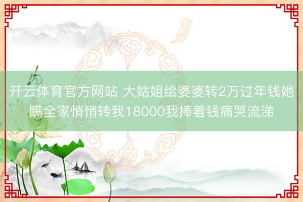 开云体育官方网站 大姑姐给婆婆转2万过年钱她瞒全家悄悄转我18000我捧着钱痛哭流涕