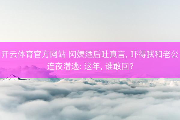 开云体育官方网站 阿姨酒后吐真言, 吓得我和老公连夜潜逃: 这年, 谁敢回?