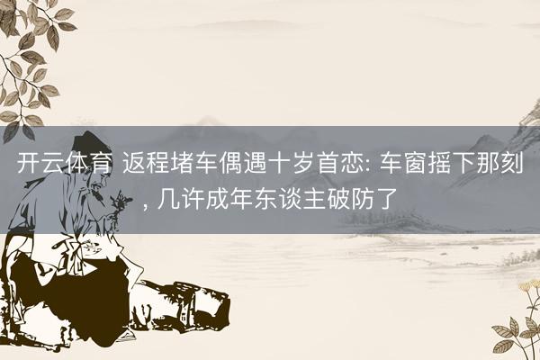 开云体育 返程堵车偶遇十岁首恋: 车窗摇下那刻, 几许成年东谈主破防了