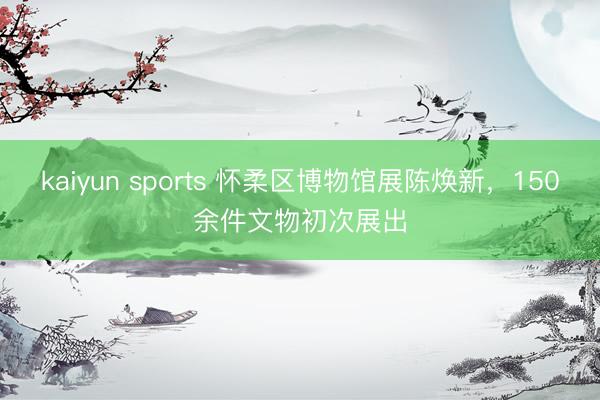 kaiyun sports 怀柔区博物馆展陈焕新，150余件文物初次展出