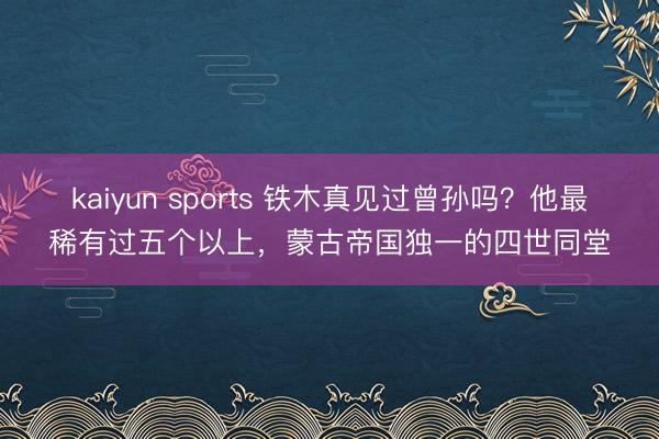 kaiyun sports 铁木真见过曾孙吗?他最稀有过五个以上,蒙古帝国独一的四世同堂