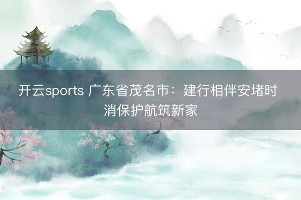 开云sports 广东省茂名市:建行相伴安堵时 消保护航筑新家