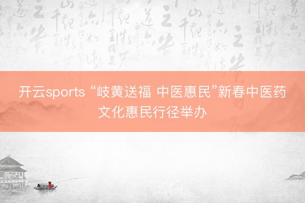 开云sports “岐黄送福 中医惠民”新春中医药文化惠民行径举办