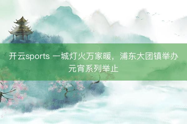开云sports 一城灯火万家暖,浦东大团镇举办元宵系列举止