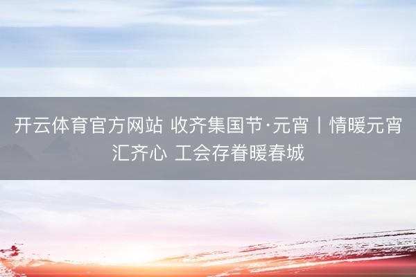 开云体育官方网站 收齐集国节·元宵丨情暖元宵汇齐心 工会存眷暖春城