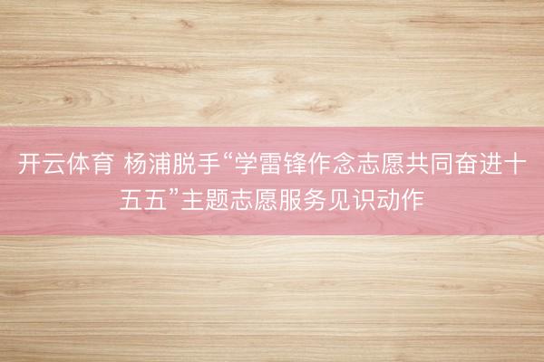 开云体育 杨浦脱手“学雷锋作念志愿共同奋进十五五”主题志愿服务见识动作