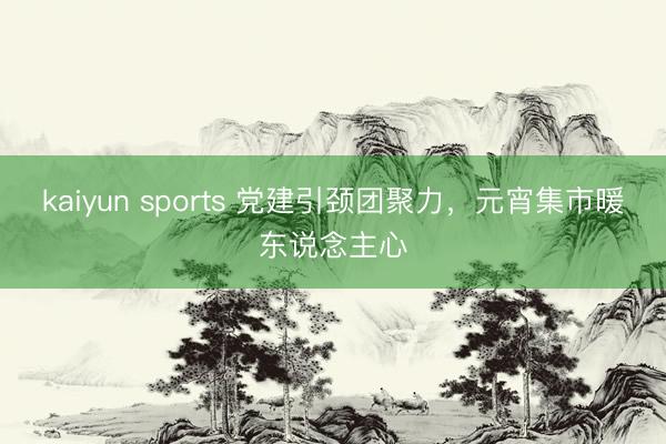 kaiyun sports 党建引颈团聚力，元宵集市暖东说念主心