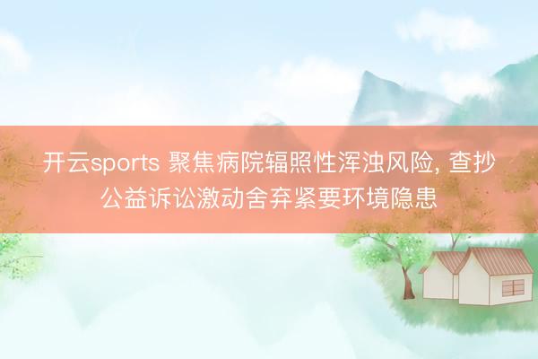 开云sports 聚焦病院辐照性浑浊风险， 查抄公益诉讼激动舍弃紧要环境隐患
