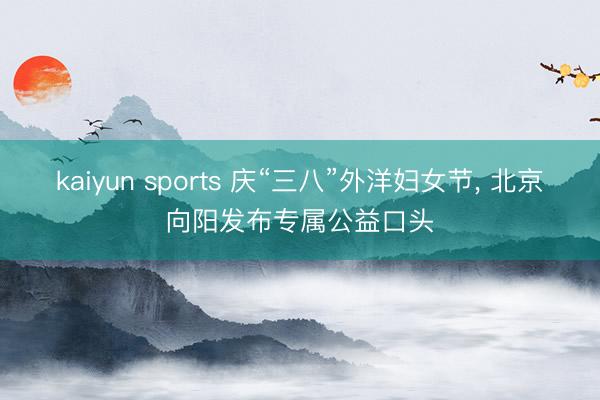 kaiyun sports 庆“三八”外洋妇女节， 北京向阳发布专属公益口头