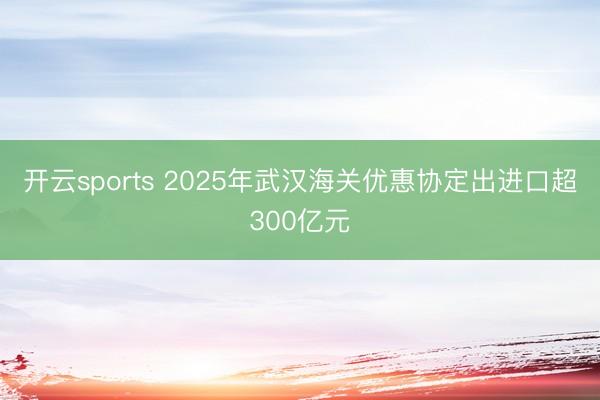 开云sports 2025年武汉海关优惠协定出进口超300亿元