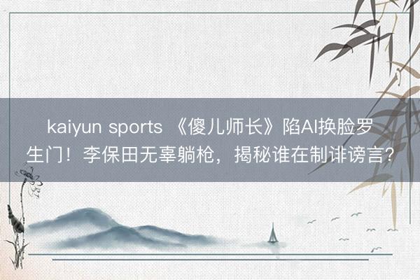 kaiyun sports 《傻儿师长》陷AI换脸罗生门！李保田无辜躺枪，揭秘谁在制诽谤言？