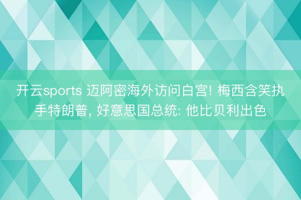 开云sports 迈阿密海外访问白宫! 梅西含笑执手特朗普， 好意思国总统: 他比贝利出色