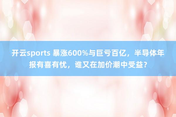 开云sports 暴涨600%与巨亏百亿，半导体年报有喜有忧，谁又在加价潮中受益？