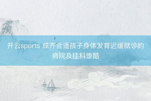 开云sports 成齐合适孩子身体发育迟缓就诊的病院及挂科惨酷