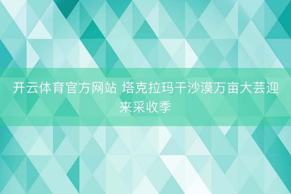 开云体育官方网站 塔克拉玛干沙漠万亩大芸迎来采收季