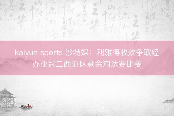 kaiyun sports 沙特媒：利雅得收效争取经办亚冠二西亚区剩余淘汰赛比赛