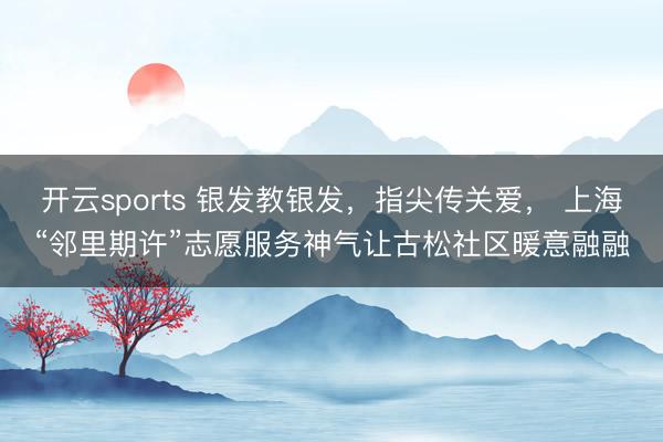 开云sports 银发教银发，指尖传关爱， 上海“邻里期许”志愿服务神气让古松社区暖意融融