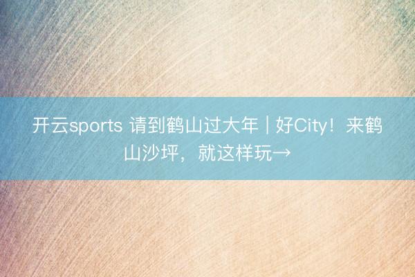 开云sports 请到鹤山过大年 | 好City！来鹤山沙坪，就这样玩→