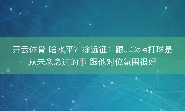 开云体育 啥水平？徐远征：跟J.Cole打球是从未念念过的事 跟他对位氛围很好