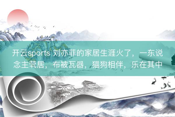 开云sports 刘亦菲的家居生涯火了，一东说念主茕居，布被瓦器，猫狗相伴，乐在其中