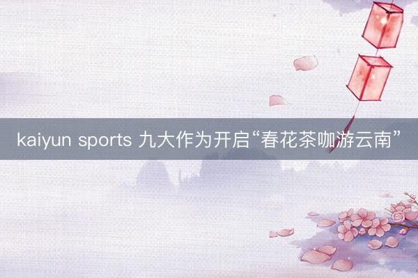 kaiyun sports 九大作为开启“春花茶咖游云南”