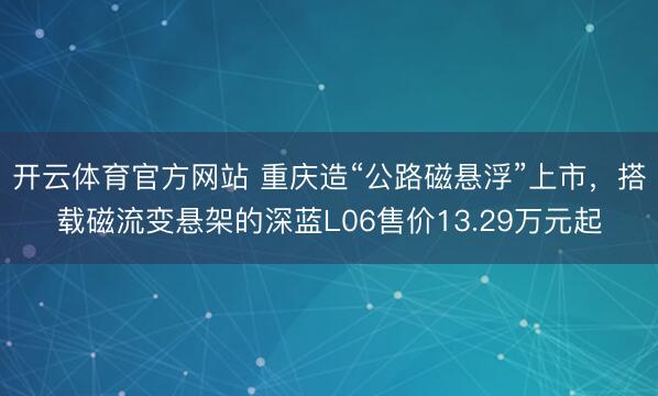 开云体育官方网站 重庆造“公路磁悬浮”上市，搭载磁流变悬架的深蓝L06售价13.29万元起