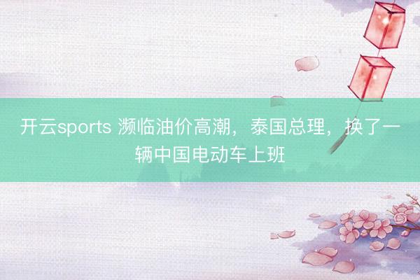 开云sports 濒临油价高潮,泰国总理,换了一辆中国电动车上班