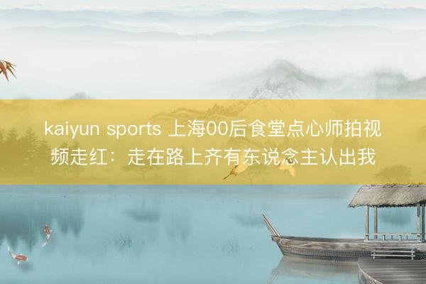 kaiyun sports 上海00后食堂点心师拍视频走红:走在路上齐有东说念主认出我
