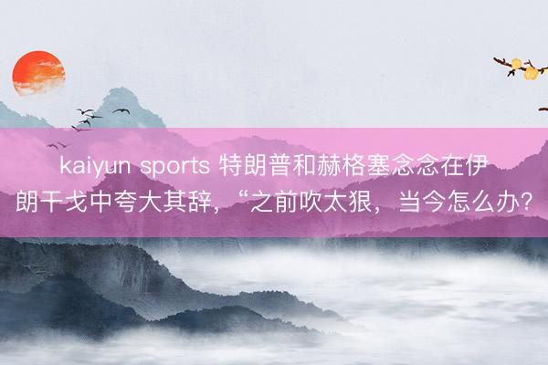 kaiyun sports 特朗普和赫格塞念念在伊朗干戈中夸大其辞,“之前吹太狠,当今怎么办?