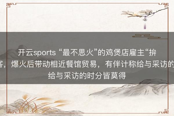 开云sports “最不思火”的鸡煲店雇主“拚命劝退”门客，爆火后带动相近餐馆贸易，有伴计称给与采访的时分皆莫得