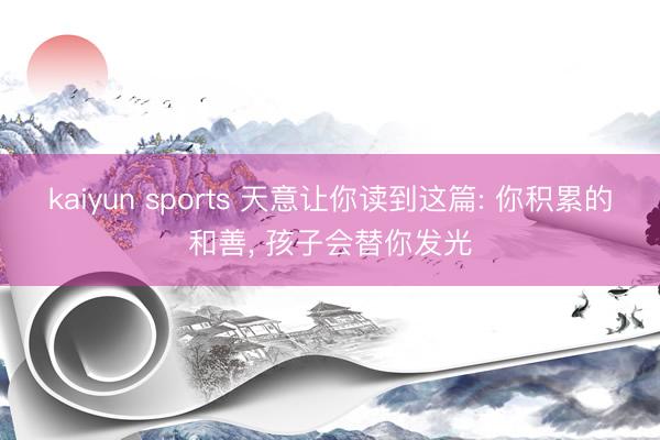 kaiyun sports 天意让你读到这篇: 你积累的和善， 孩子会替你发光