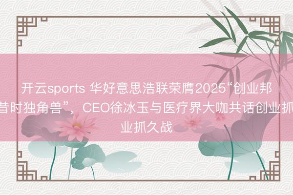 开云sports 华好意思浩联荣膺2025“创业邦100昔时独角兽”，CEO徐冰玉与医疗界大咖共话创业抓久战