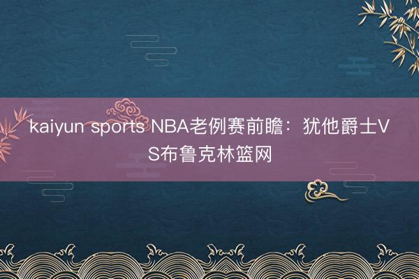 kaiyun sports NBA老例赛前瞻：犹他爵士VS布鲁克林篮网
