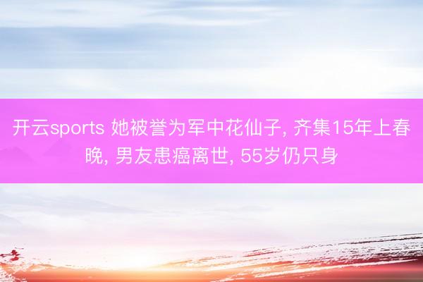开云sports 她被誉为军中花仙子， 齐集15年上春晚， 男友患癌离世， 55岁仍只身