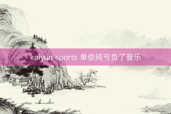 kaiyun sports 单依纯亏负了音乐
