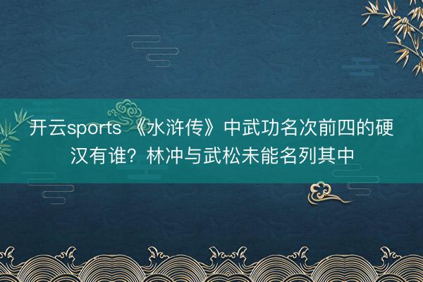 开云sports 《水浒传》中武功名次前四的硬汉有谁?林冲与武松未能名列其中