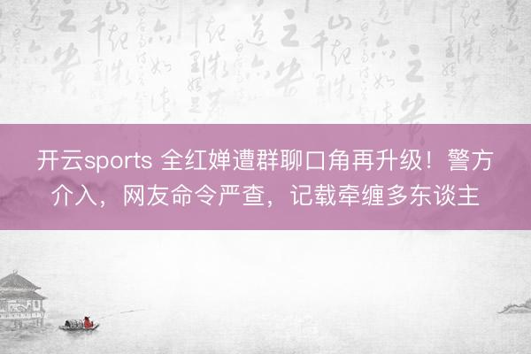 开云sports 全红婵遭群聊口角再升级!警方介入,网友命令严查,记载牵缠多东谈主