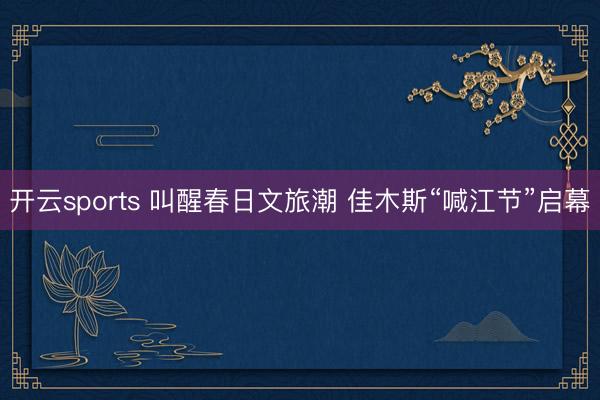 开云sports 叫醒春日文旅潮 佳木斯“喊江节”启幕